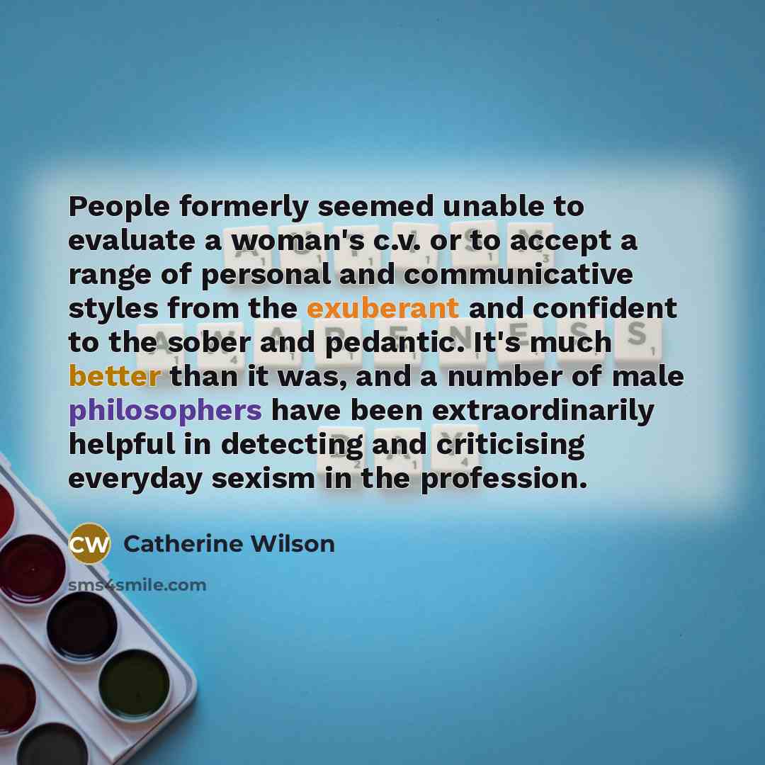 “People formerly seemed unable to evaluate a woman's c.v. or to accept a range of personal and communicative styles from the exuberant and confident to the sober and pedantic. It's much better than it was, and a number of male philosophers have been extraordinarily helpful in detecting and…” quote by Catherine Wilson