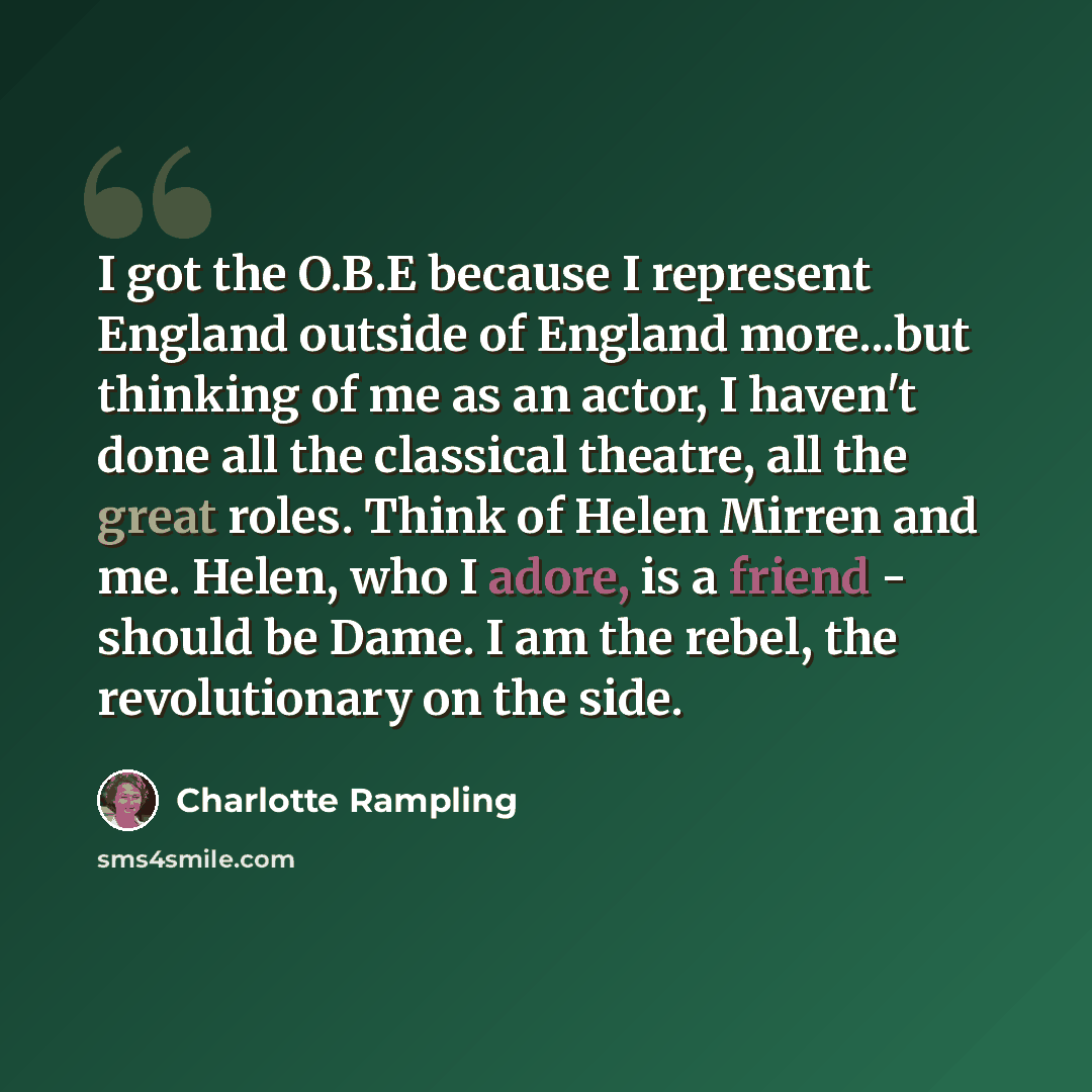 “I got the O.B.E because I represent England outside of England more...but thinking of me as an actor, I haven't done all the classical theatre, all the great roles. Think of Helen Mirren and me. Helen, who I adore, is a friend - should be Dame. I am the rebel, the revolutionary on the side.” quote by Charlotte Rampling