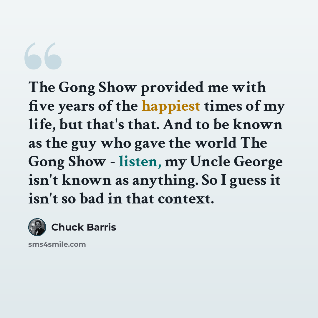 “The Gong Show provided me with five years of the happiest times of my life, but that's that. And to be known as the guy who gave the world The Gong Show - listen, my Uncle George isn't known as anything. So I guess it isn't so bad in that context.” quote by Chuck Barris