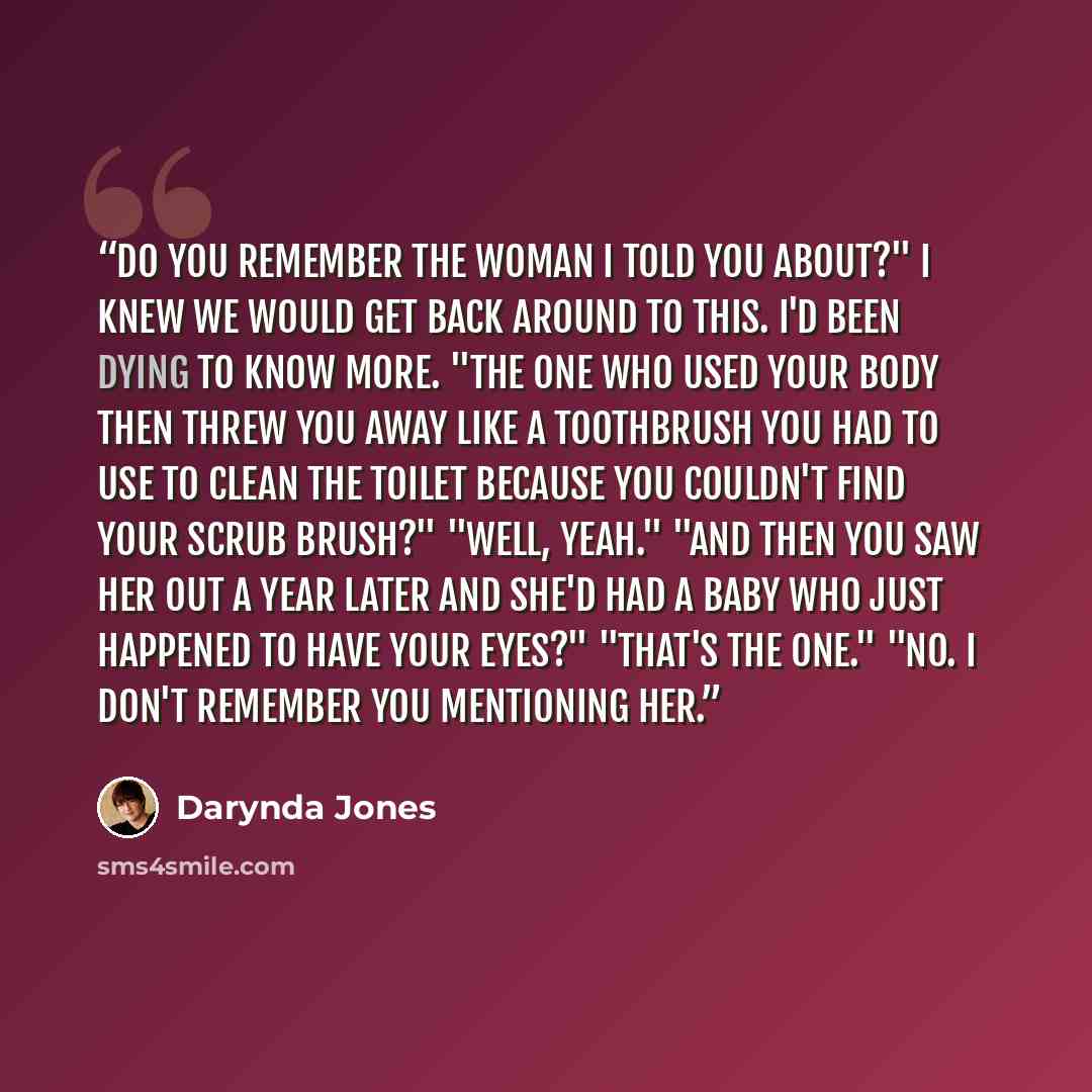 “Do you remember the woman I told you about?" I knew we would get back around to this. I'd been dying to know more. "The one who used your body then threw you away like a toothbrush you had to use to clean the toilet because you couldn't find your scrub brush?" "Well, yeah." "And then you saw her…” quote by Darynda Jones