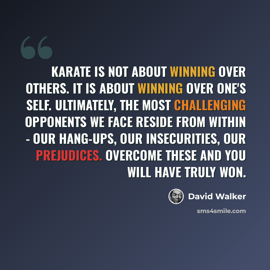 “Karate is not about winning over others. It is about winning over one's self. Ultimately, the most challenging opponents we face reside from within - our hang-ups, our insecurities, our prejudices. Overcome these and you will have truly won.” quote by David Walker