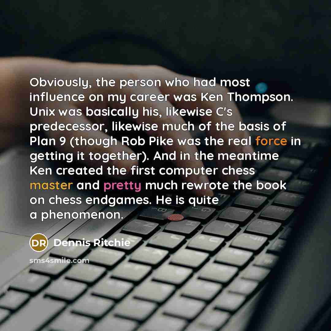 “Obviously, the person who had most influence on my career was Ken Thompson. Unix was basically his, likewise C's predecessor, likewise much of the basis of Plan 9 (though Rob Pike was the real force in getting it together). And in the meantime Ken created the first computer chess master and pretty…” quote by Dennis Ritchie