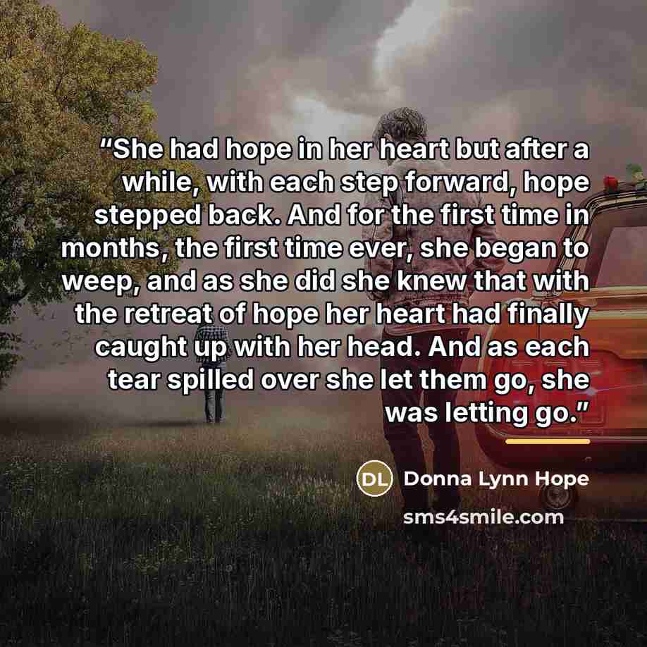 “She had hope in her heart but after a while, with each step forward, hope stepped back. And for the first time in months, the first time ever, she began to weep, and as she did she knew that with the retreat of hope her heart had finally caught up with her head. And as each tear spilled over she…” quote by Donna Lynn Hope