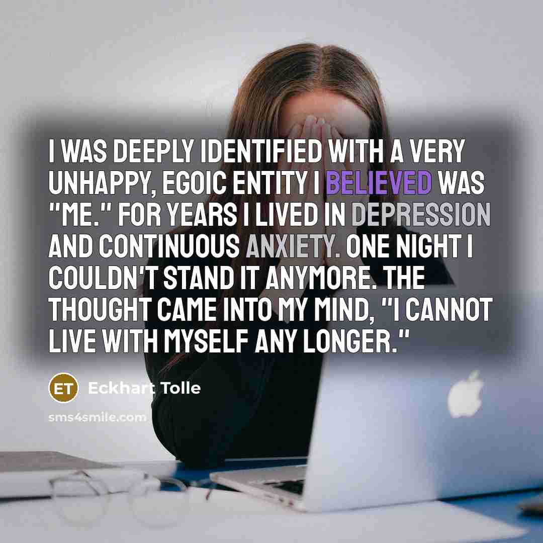 “I was deeply identified with a very unhappy, egoic entity I believed was "me." For years I lived in depression and continuous anxiety. One night I couldn't stand it anymore. The thought came into my mind, "I cannot live with myself any longer."” quote by Eckhart Tolle