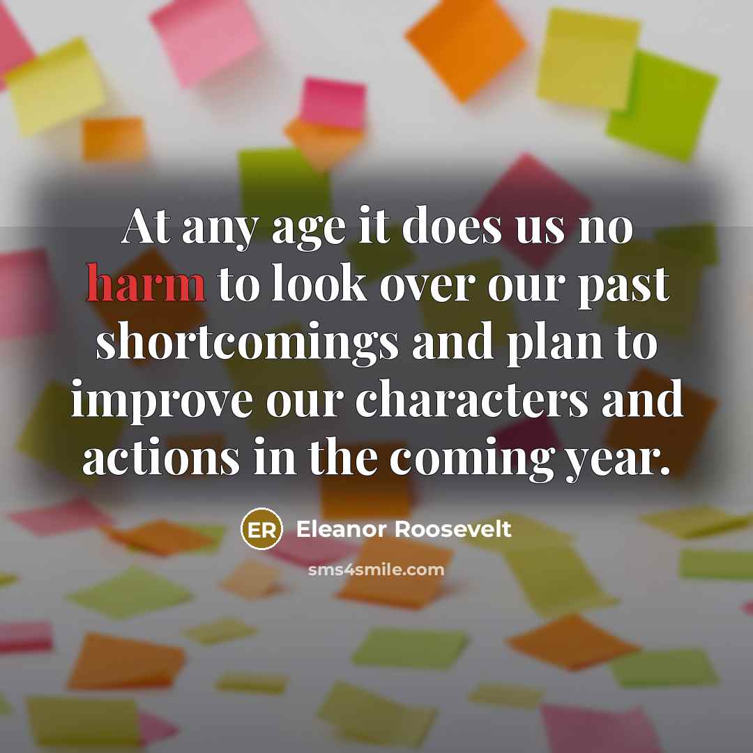 “At any age it does us no harm to look over our past shortcomings and plan to improve our characters and actions in the coming year.” quote by Eleanor Roosevelt