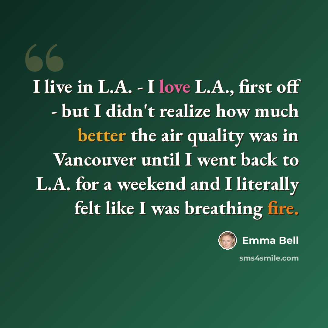 “I live in L.A. - I love L.A., first off - but I didn't realize how much better the air quality was in Vancouver until I went back to L.A. for a weekend and I literally felt like I was breathing fire.” quote by Emma Bell