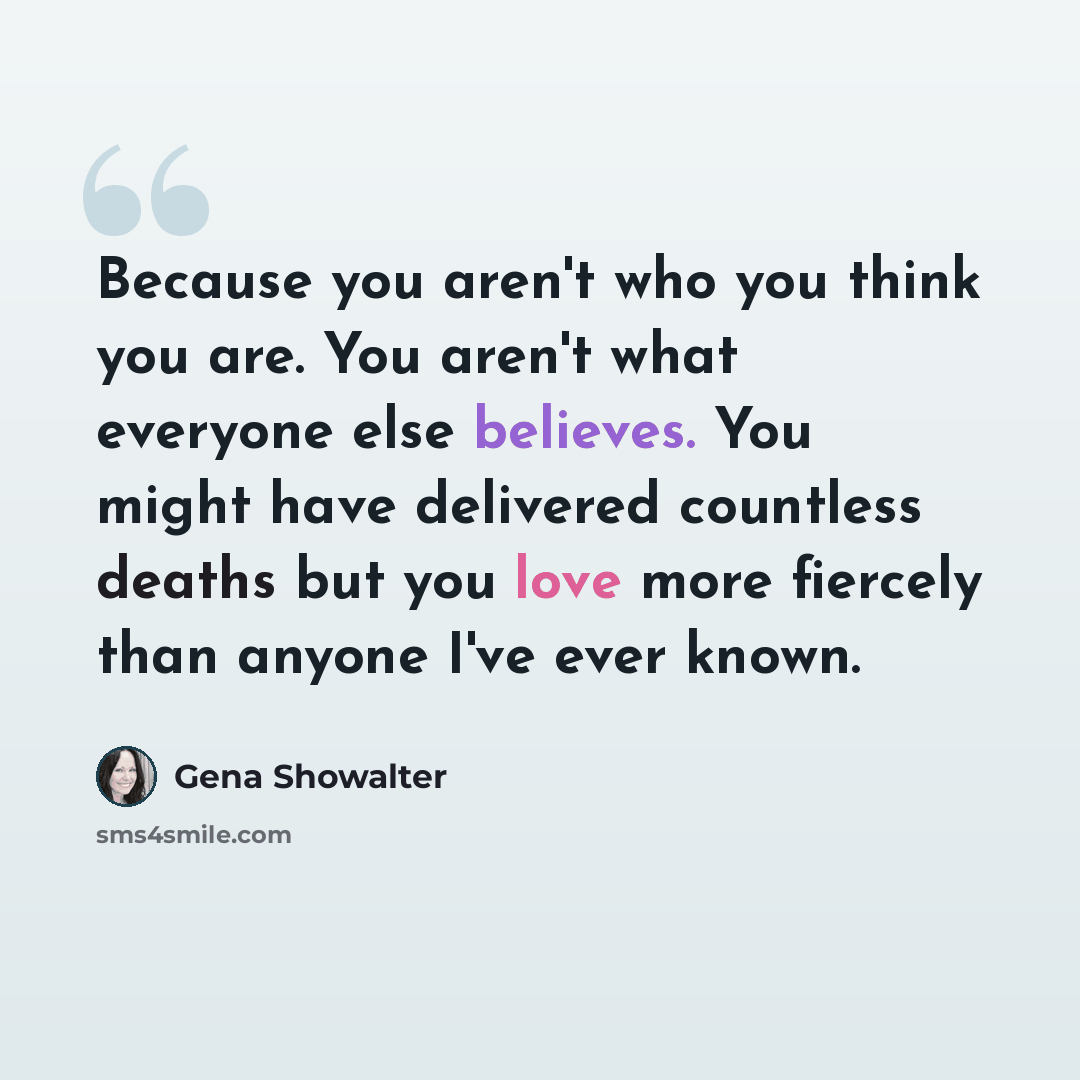 “Because you aren't who you think you are. You aren't what everyone else believes. You might have delivered countless deaths but you love more fiercely than anyone I've ever known.” quote by Gena Showalter