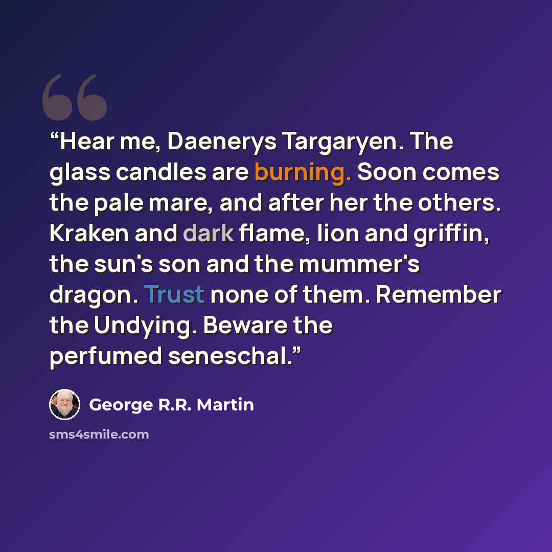 “Hear me, Daenerys Targaryen. The glass candles are burning. Soon comes the pale mare, and after her the others. Kraken and dark flame, lion and griffin, the sun's son and the mummer's dragon. Trust none of them. Remember the Undying. Beware the perfumed seneschal.” quote by George R.R. Martin