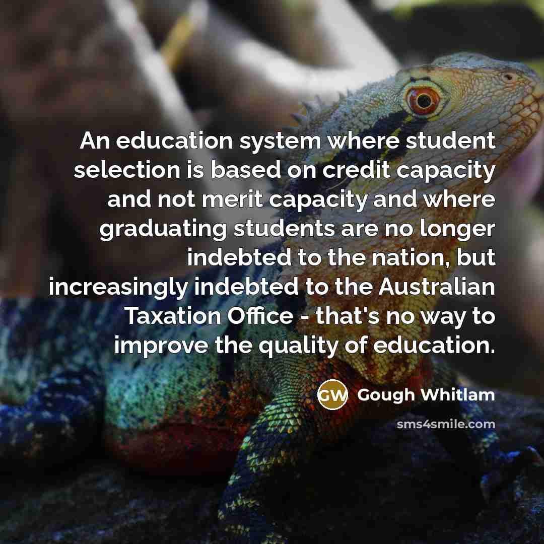 “An education system where student selection is based on credit capacity and not merit capacity and where graduating students are no longer indebted to the nation, but increasingly indebted to the Australian Taxation Office - that's no way to improve the quality of education.” quote by Gough Whitlam