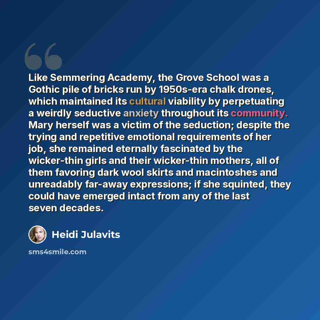 “Like Semmering Academy, the Grove School was a Gothic pile of bricks run by 1950s-era chalk drones, which maintained its cultural viability by perpetuating a weirdly seductive anxiety throughout its community. Mary herself was a victim of the seduction; despite the trying and repetitive emotional…” quote by Heidi Julavits