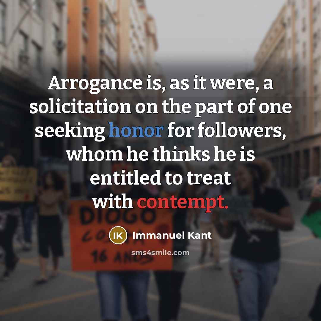 “Arrogance is, as it were, a solicitation on the part of one seeking honor for followers, whom he thinks he is entitled to treat with contempt.” quote by Immanuel Kant