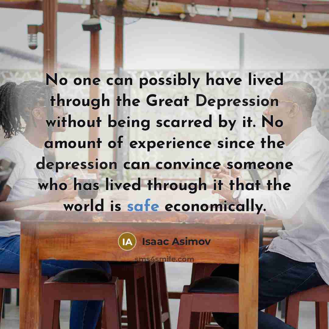 “No one can possibly have lived through the Great Depression without being scarred by it. No amount of experience since the depression can convince someone who has lived through it that the world is safe economically.” quote by Isaac Asimov