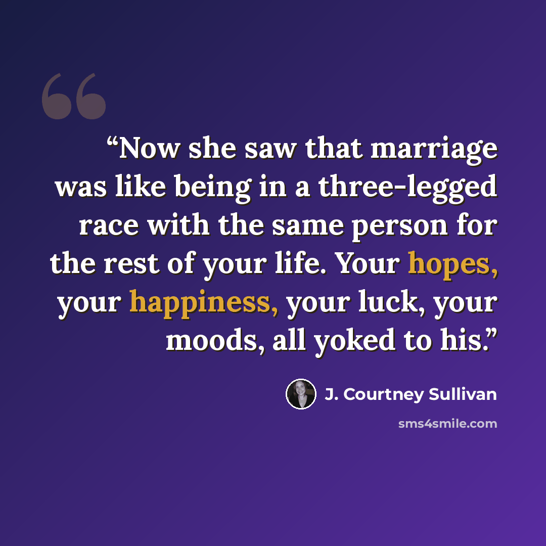 “Now she saw that marriage was like being in a three-legged race with the same person for the rest of your life. Your hopes, your happiness, your luck, your moods, all yoked to his.” quote by J. Courtney Sullivan