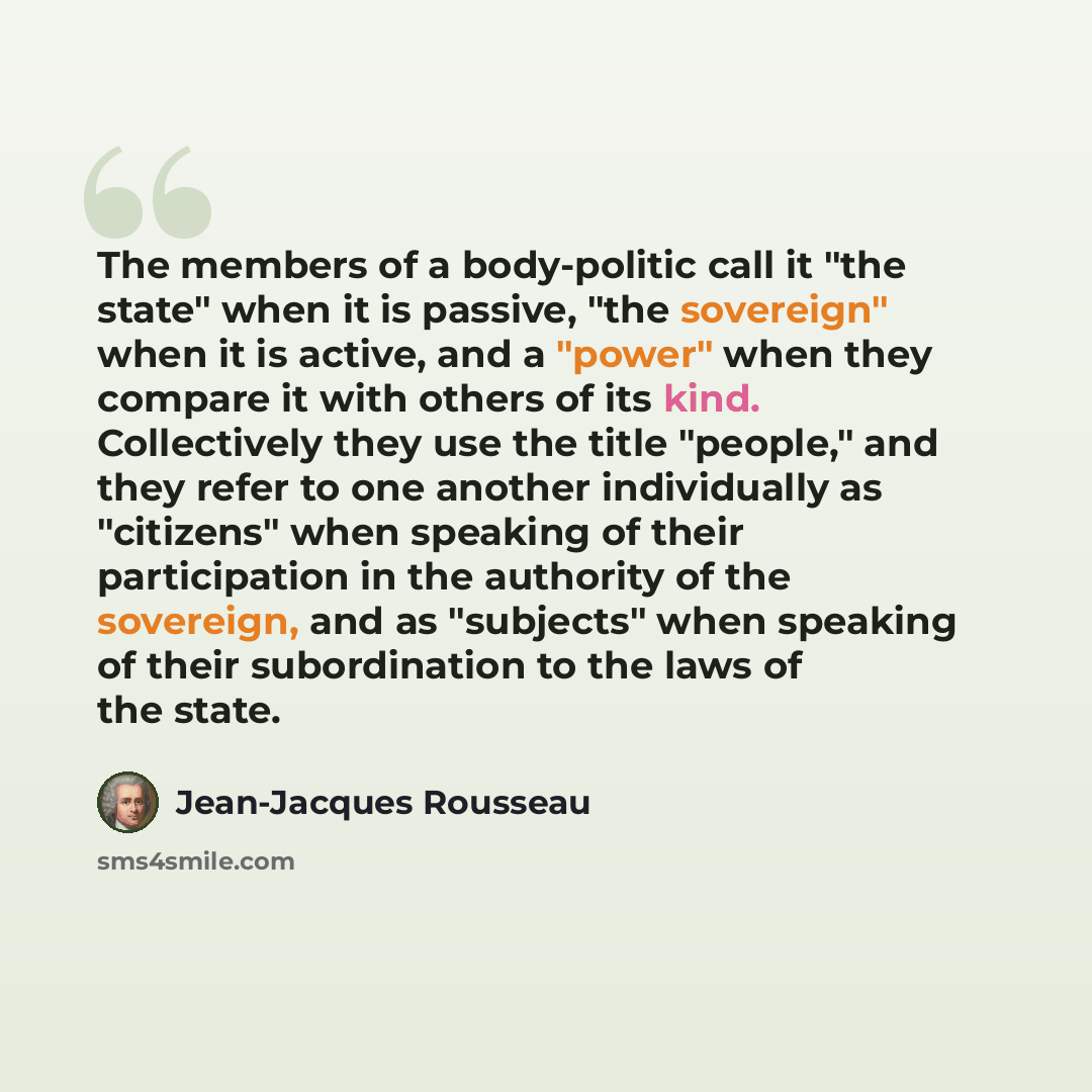 “The members of a body-politic call it "the state" when it is passive, "the sovereign" when it is active, and a "power" when they compare it with others of its kind. Collectively they use the title "people," and they refer to one another individually as "citizens" when speaking of their…” quote by Jean-Jacques Rousseau