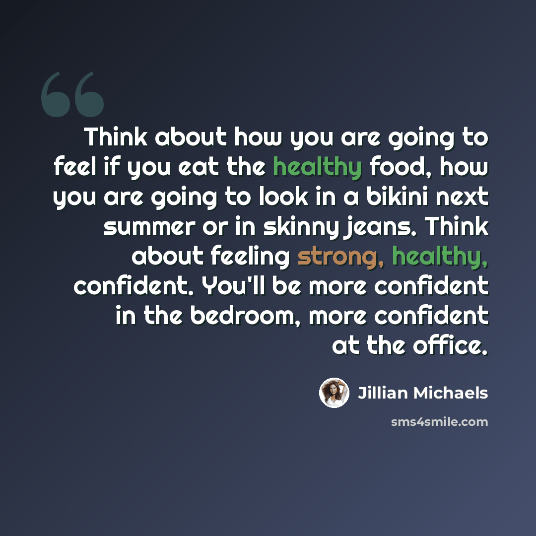 “Think about how you are going to feel if you eat the healthy food, how you are going to look in a bikini next summer or in skinny jeans. Think about feeling strong, healthy, confident. You'll be more confident in the bedroom, more confident at the office.” quote by Jillian Michaels