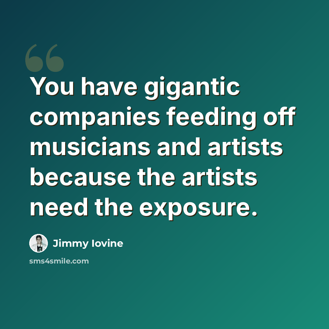 “You have gigantic companies feeding off musicians and artists because the artists need the exposure.” quote by Jimmy Iovine