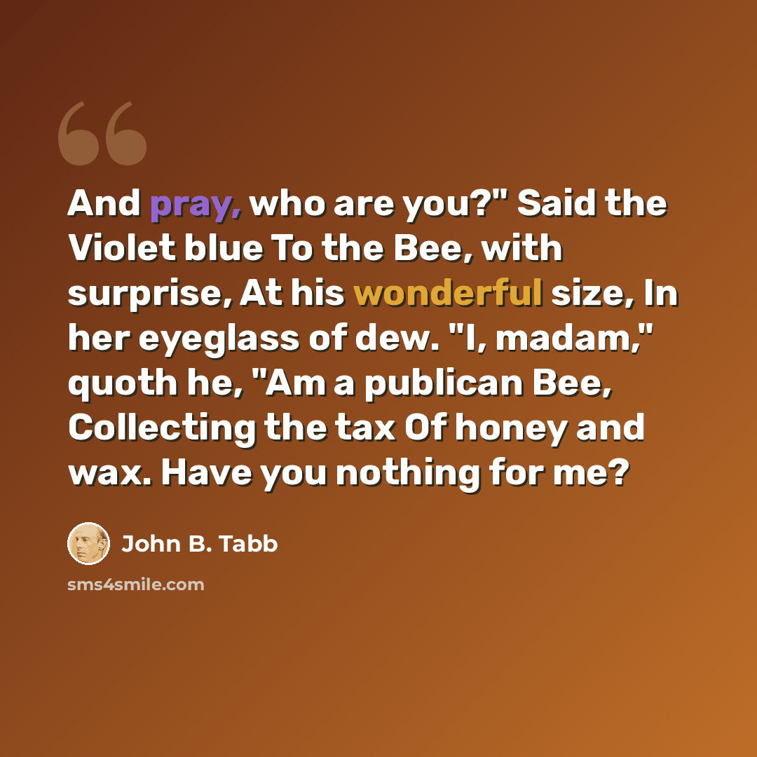 “And pray, who are you?" Said the Violet blue To the Bee, with surprise, At his wonderful size, In her eyeglass of dew. "I, madam," quoth he, "Am a publican Bee, Collecting the tax Of honey and wax. Have you nothing for me?” quote by John B. Tabb