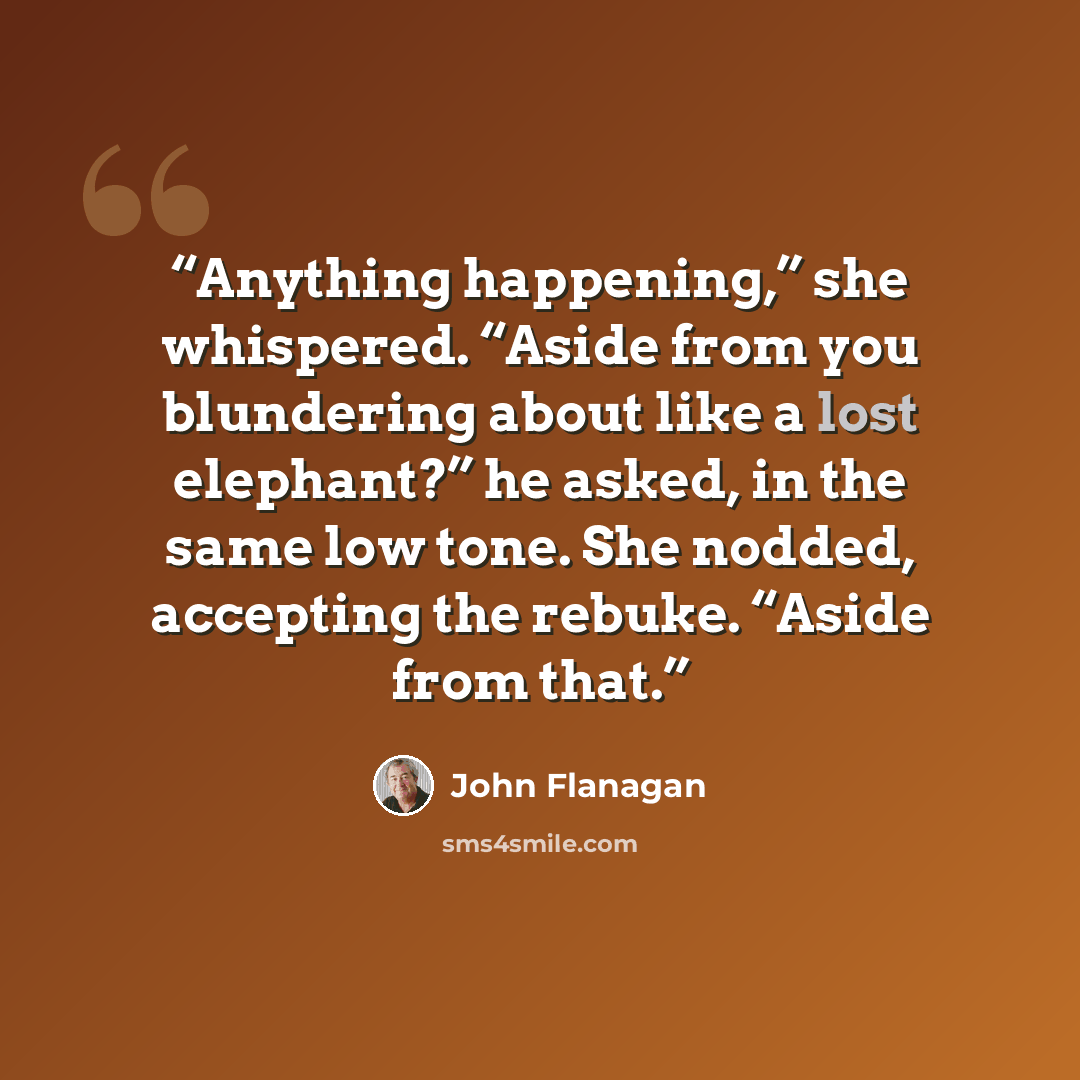 “Anything happening,” she whispered. “Aside from you blundering about like a lost elephant?” he asked, in the same low tone. She nodded, accepting the rebuke. “Aside from that.” quote by John Flanagan