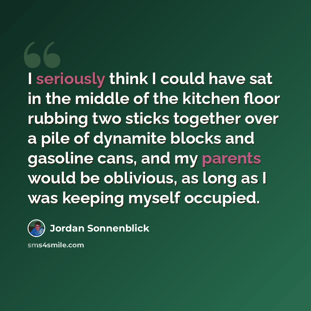 “I seriously think I could have sat in the middle of the kitchen floor rubbing two sticks together over a pile of dynamite blocks and gasoline cans, and my parents would be oblivious, as long as I was keeping myself occupied.” quote by Jordan Sonnenblick