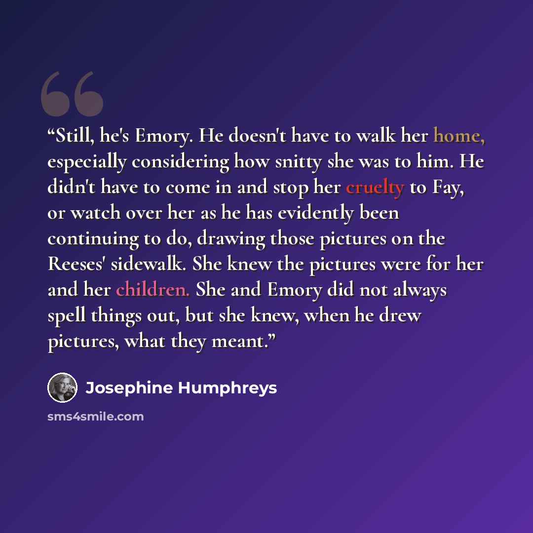 “Still, he's Emory. He doesn't have to walk her home, especially considering how snitty she was to him. He didn't have to come in and stop her cruelty to Fay, or watch over her as he has evidently been continuing to do, drawing those pictures on the Reeses' sidewalk. She knew the pictures were for…” quote by Josephine Humphreys