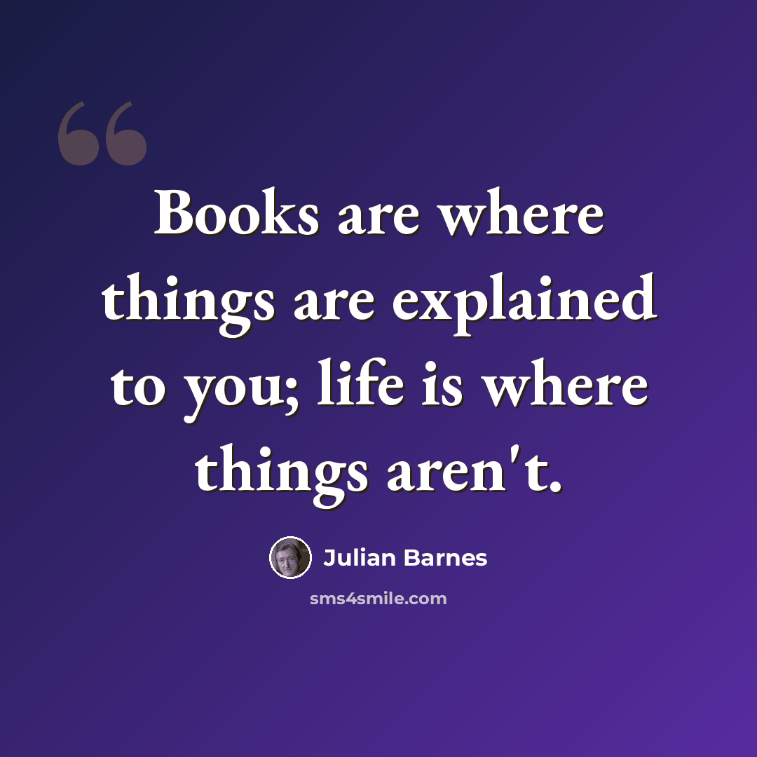 “Books are where things are explained to you; life is where things aren't.” quote by Julian Barnes