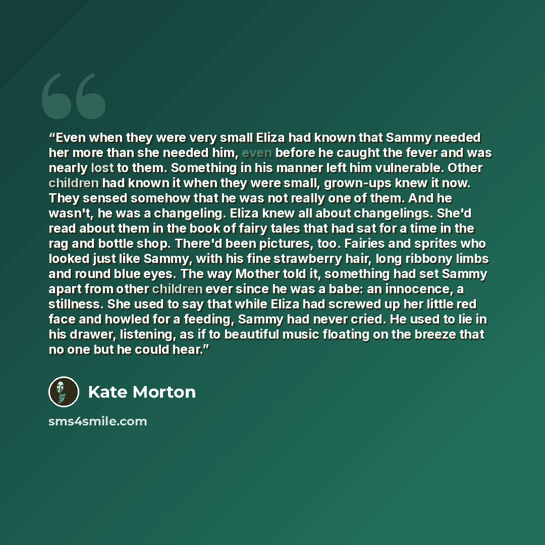 “Even when they were very small Eliza had known that Sammy needed her more than she needed him, even before he caught the fever and was nearly lost to them. Something in his manner left him vulnerable. Other children had known it when they were small, grown-ups knew it now. They sensed somehow that…” quote by Kate Morton