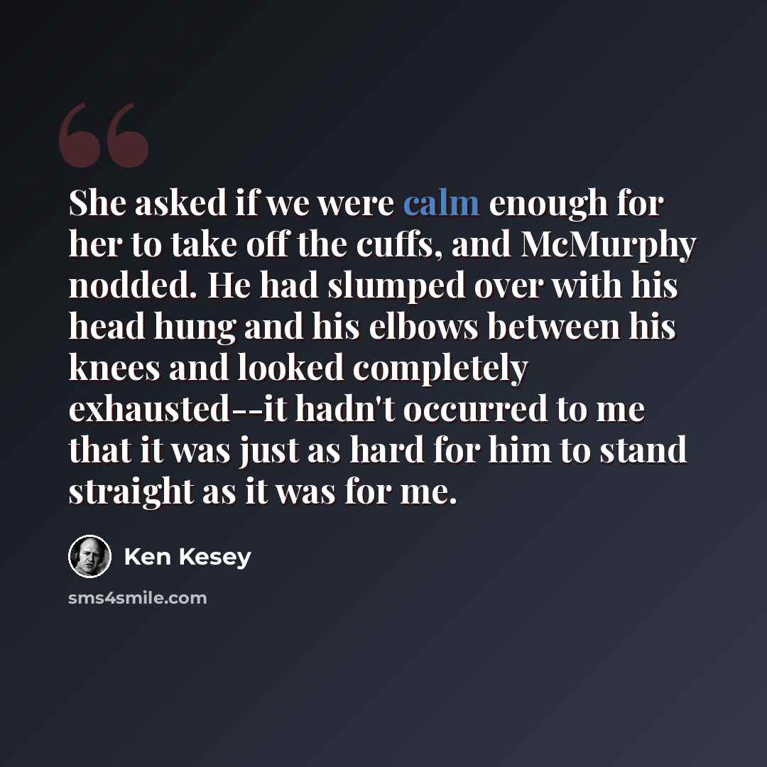 “She asked if we were calm enough for her to take off the cuffs, and McMurphy nodded. He had slumped over with his head hung and his elbows between his knees and looked completely exhausted--it hadn't occurred to me that it was just as hard for him to stand straight as it was for me.” quote by Ken Kesey