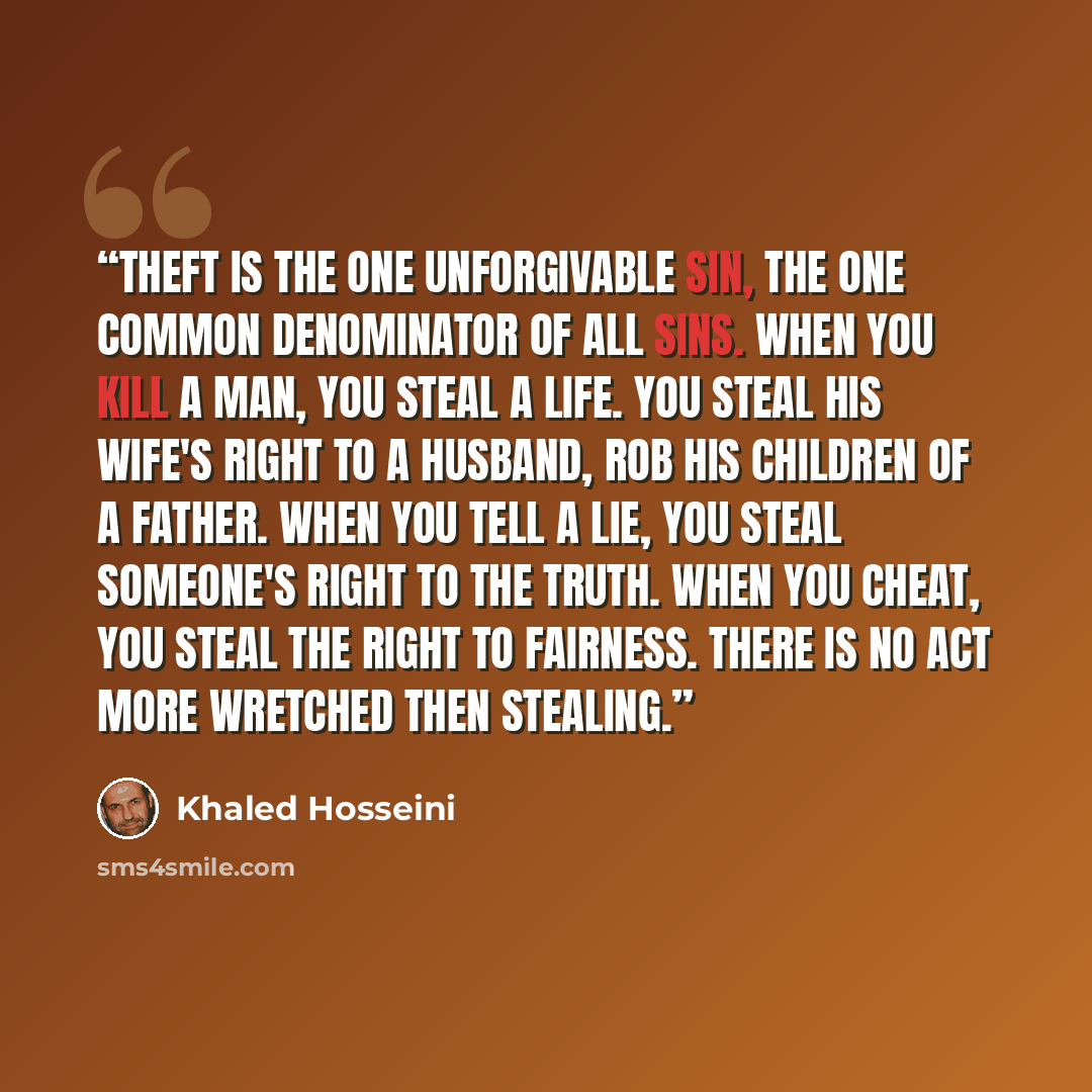 “Theft is the one unforgivable sin, the one common denominator of all sins. When you kill a man, you steal a life. You steal his wife's right to a husband, rob his children of a father. When you tell a lie, you steal someone's right to the truth. When you cheat, you steal the right to fairness…” quote by Khaled Hosseini