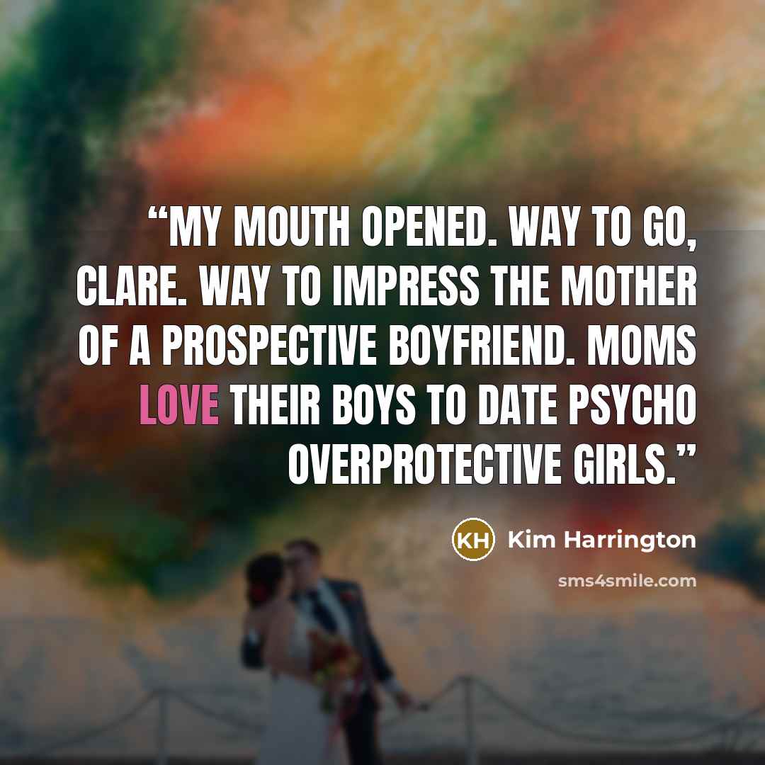 “MY MOUTH OPENED. Way to go, Clare. Way to impress the mother of a prospective boyfriend. Moms love their boys to date psycho overprotective girls.” quote by Kim Harrington