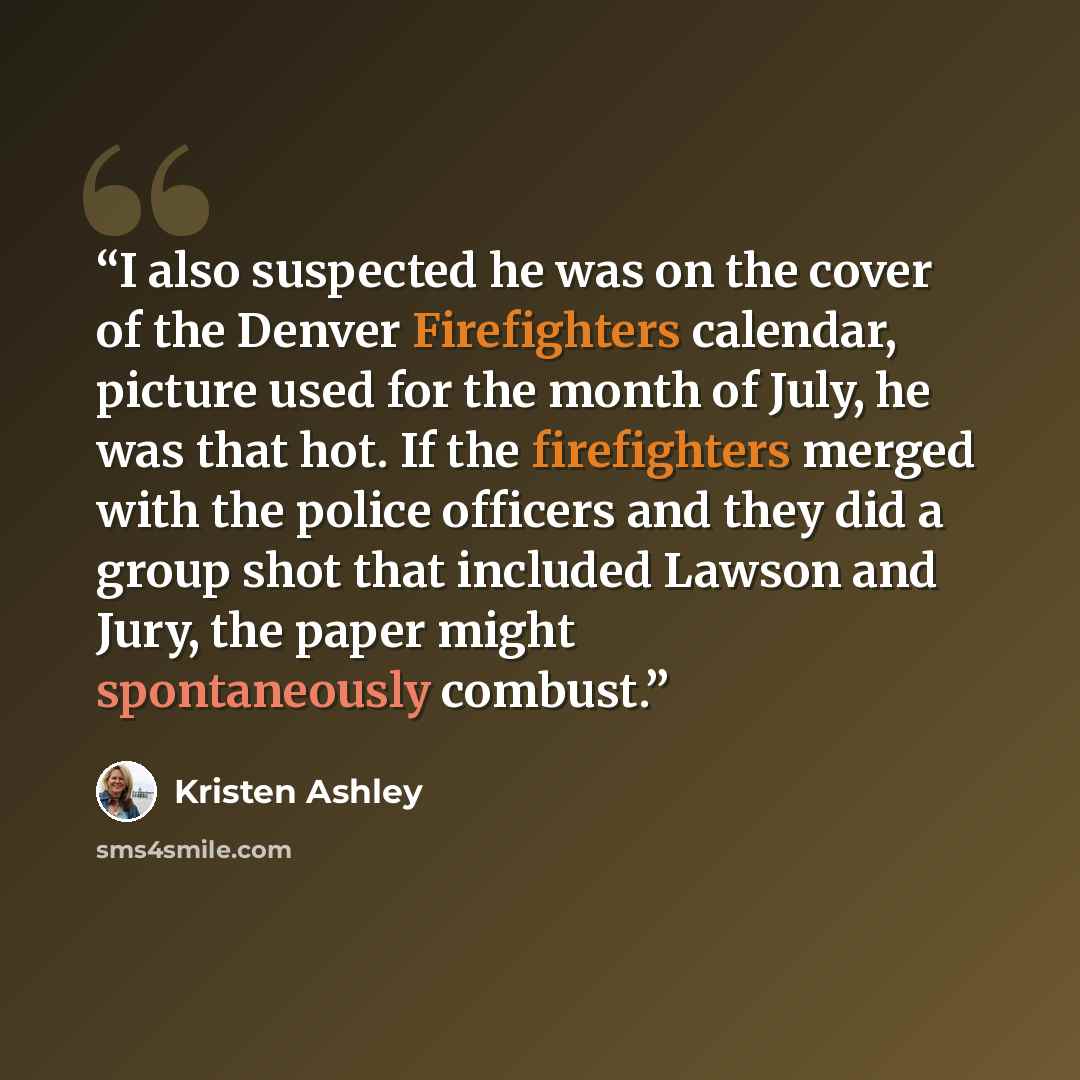 “I also suspected he was on the cover of the Denver Firefighters calendar, picture used for the month of July, he was that hot. If the firefighters merged with the police officers and they did a group shot that included Lawson and Jury, the paper might spontaneously combust.” quote by Kristen Ashley