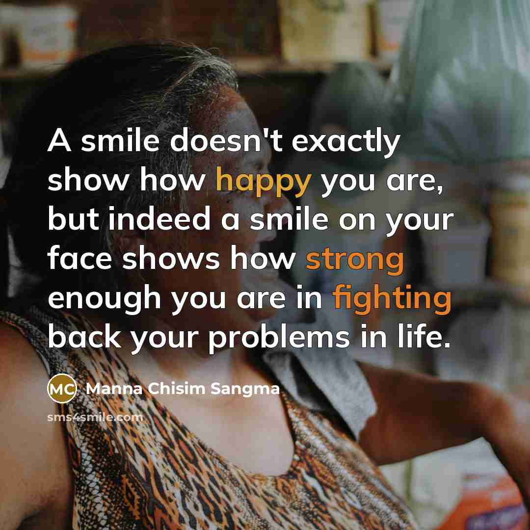 “A smile doesn't exactly show how happy you are, but indeed a smile on your face shows how strong enough you are in fighting back your problems in life.” quote by Manna Chisim Sangma