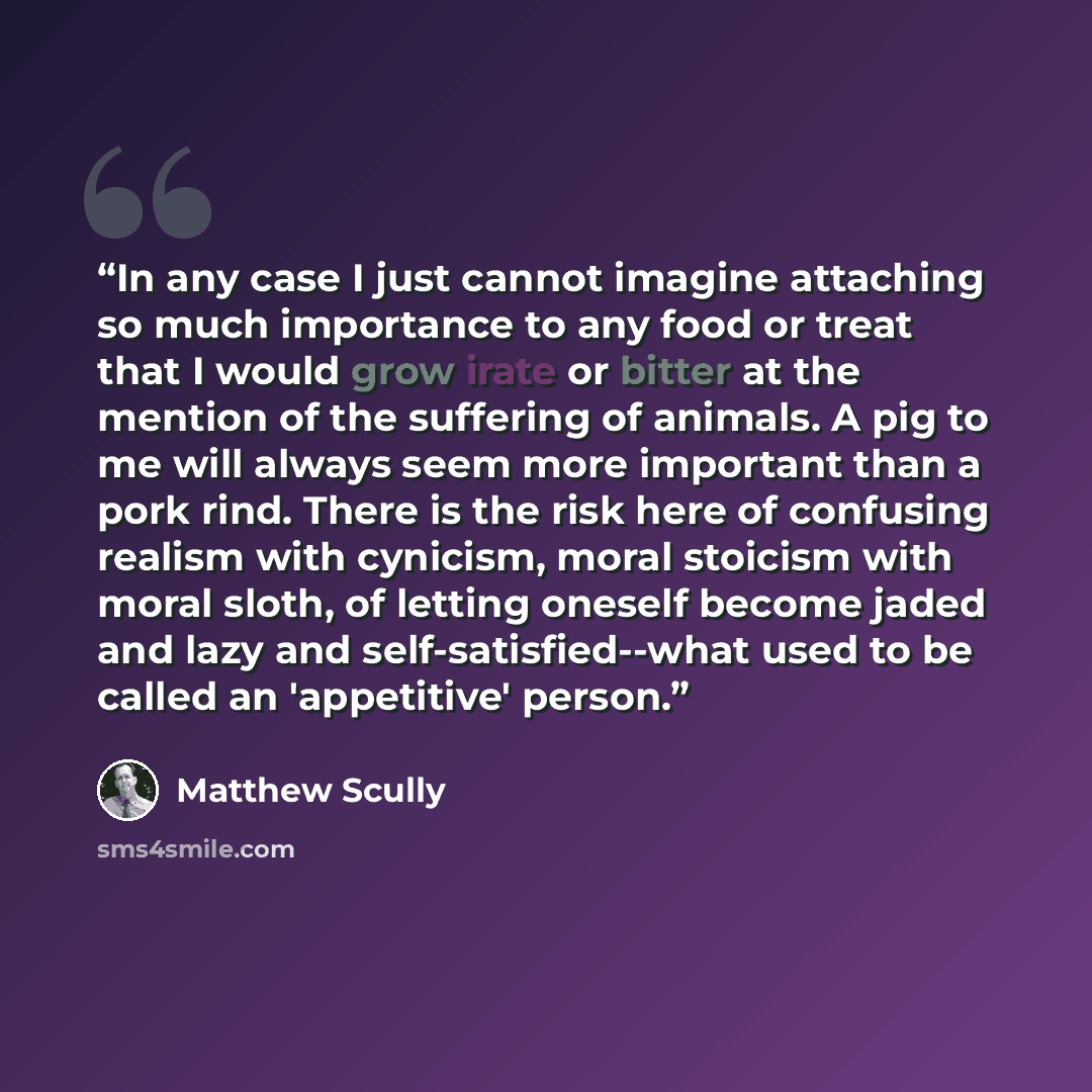 “In any case I just cannot imagine attaching so much importance to any food or treat that I would grow irate or bitter at the mention of the suffering of animals. A pig to me will always seem more important than a pork rind. There is the risk here of confusing realism with cynicism, moral stoicism…” quote by Matthew Scully