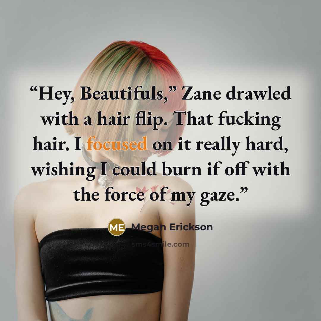 “Hey, Beautifuls,” Zane drawled with a hair flip. That fucking hair. I focused on it really hard, wishing I could burn if off with the force of my gaze.” quote by Megan Erickson