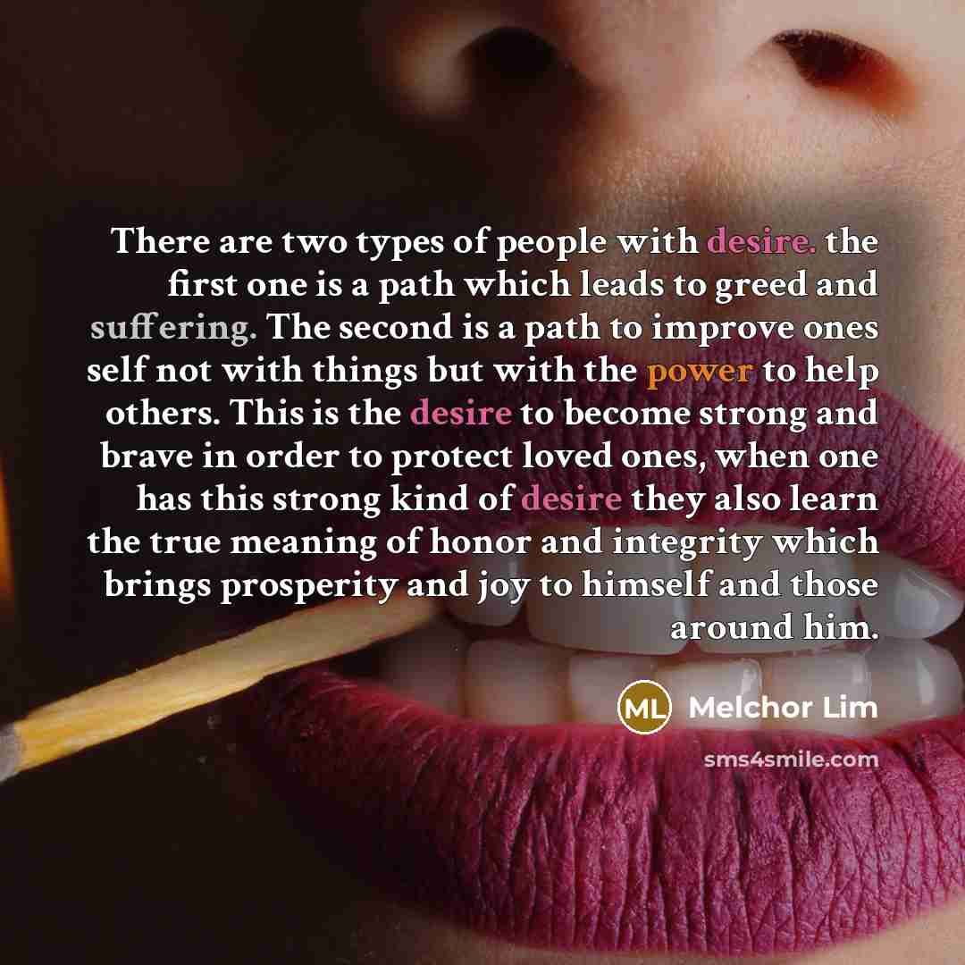 “There are two types of people with desire. the first one is a path which leads to greed and suffering. The second is a path to improve ones self not with things but with the power to help others. This is the desire to become strong and brave in order to protect loved ones, when one has this strong…” quote by Melchor Lim