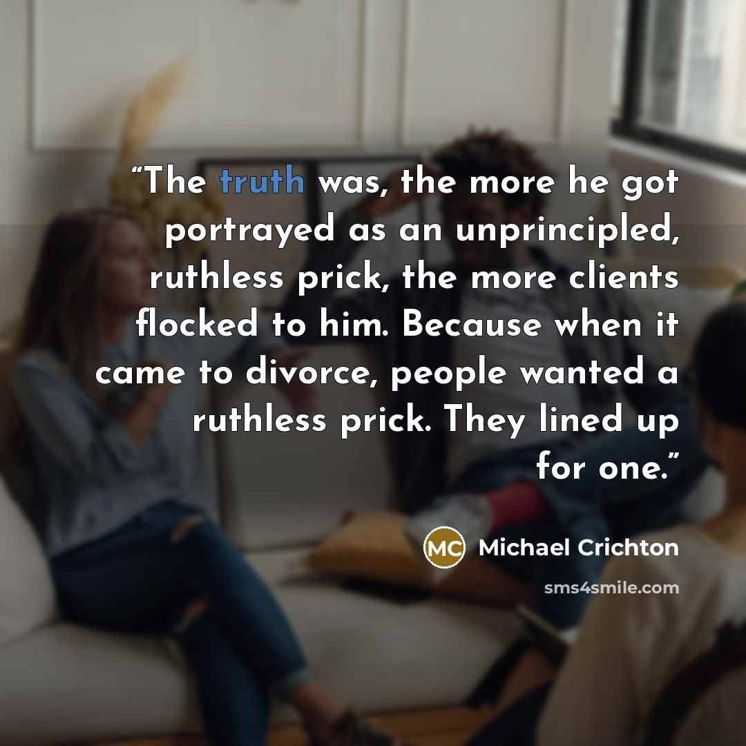 “The truth was, the more he got portrayed as an unprincipled, ruthless prick, the more clients flocked to him. Because when it came to divorce, people wanted a ruthless prick. They lined up for one.” quote by Michael Crichton