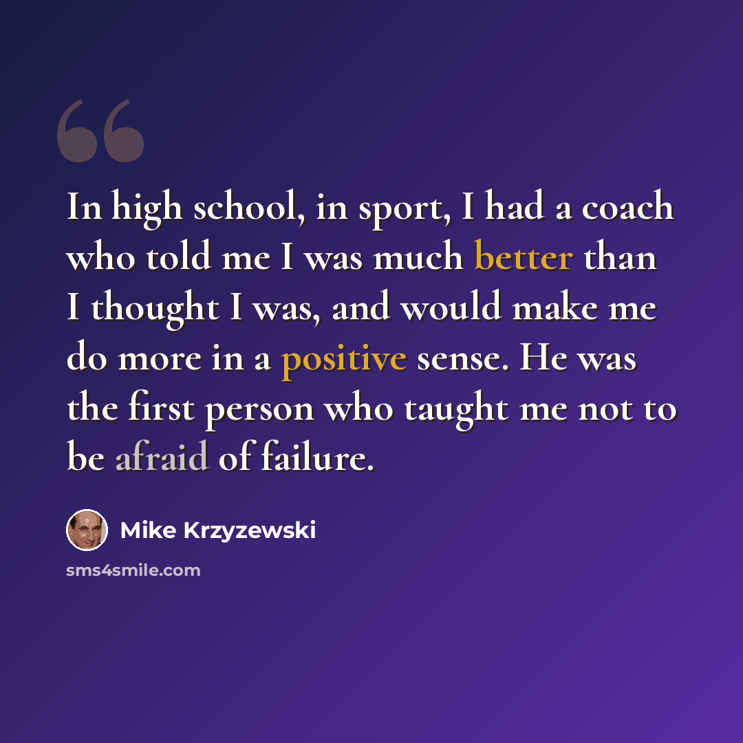 “In high school, in sport, I had a coach who told me I was much better than I thought I was, and would make me do more in a positive sense. He was the first person who taught me not to be afraid of failure.” quote by Mike Krzyzewski