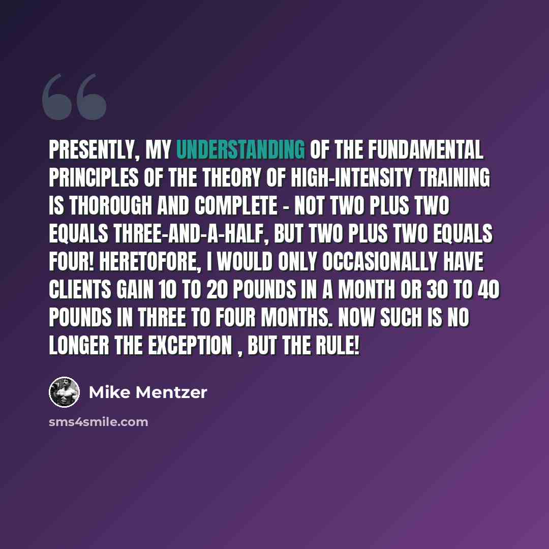 “Presently, my understanding of the fundamental principles of the theory of high-intensity training is thorough and complete - not two plus two equals three-and-a-half, but two plus two equals four! Heretofore, I would only occasionally have clients gain 10 to 20 pounds in a month or 30 to 40…” quote by Mike Mentzer