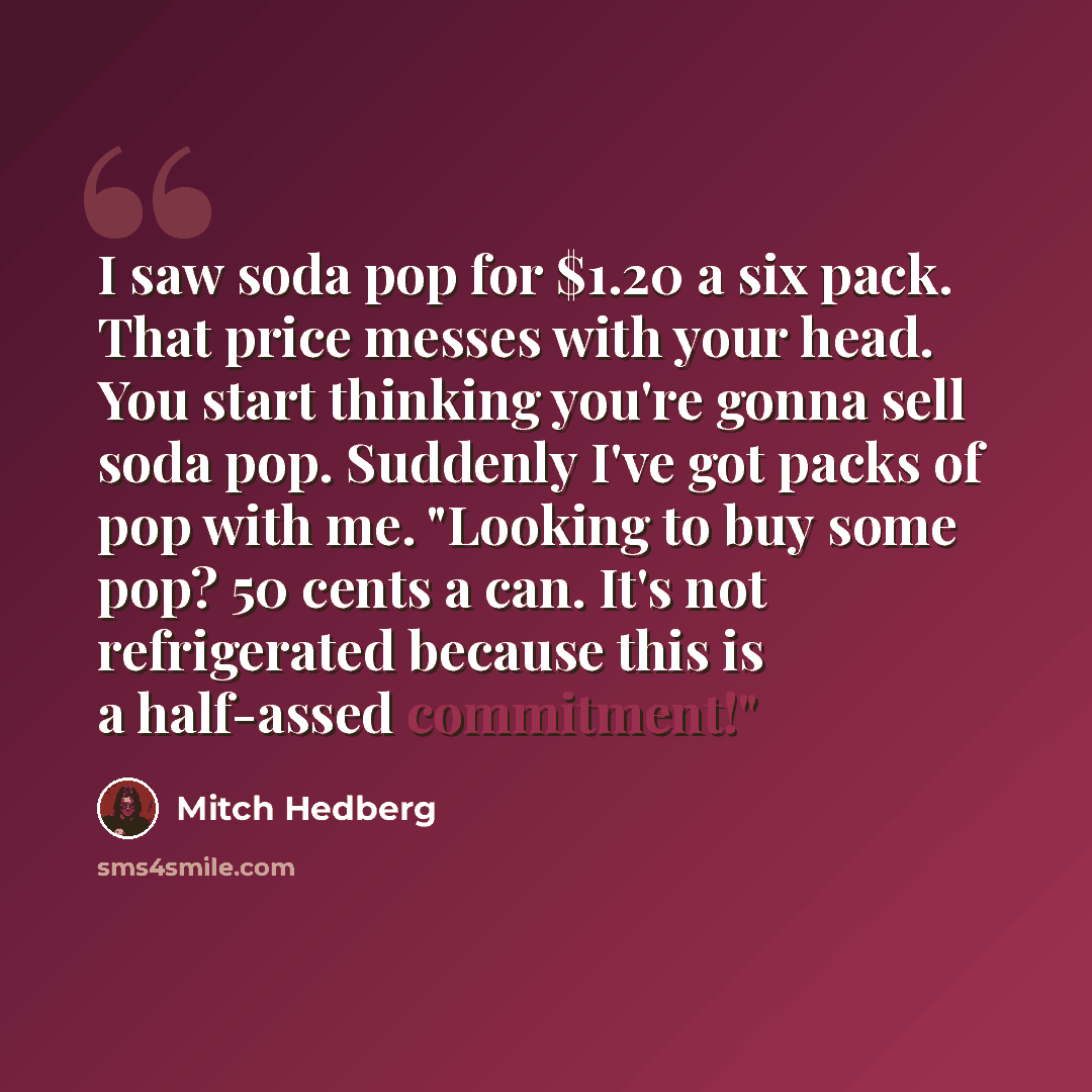 “I saw soda pop for $1.20 a six pack. That price messes with your head. You start thinking you're gonna sell soda pop. Suddenly I've got packs of pop with me. "Looking to buy some pop? 50 cents a can. It's not refrigerated because this is a half-assed commitment!"” quote by Mitch Hedberg