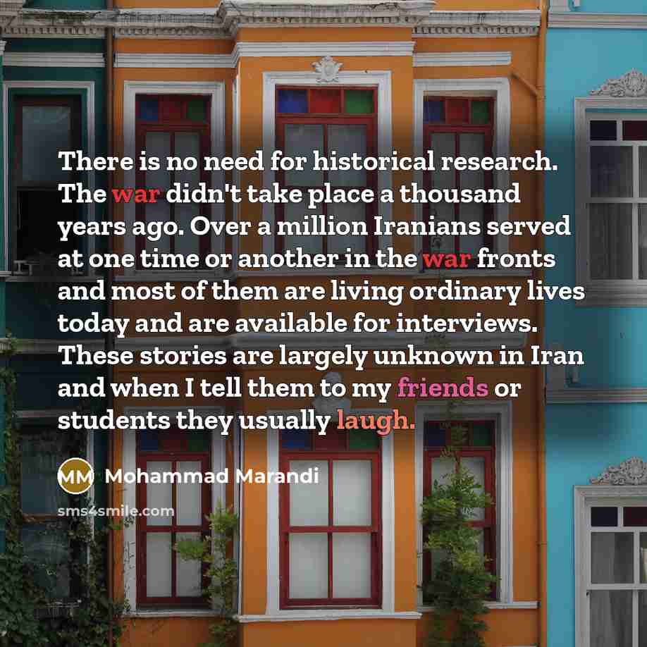 “There is no need for historical research. The war didn't take place a thousand years ago. Over a million Iranians served at one time or another in the war fronts and most of them are living ordinary lives today and are available for interviews. These stories are largely unknown in Iran and when I…” quote by Mohammad Marandi