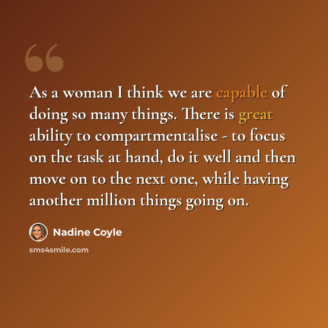 “As a woman I think we are capable of doing so many things. There is great ability to compartmentalise - to focus on the task at hand, do it well and then move on to the next one, while having another million things going on.” quote by Nadine Coyle