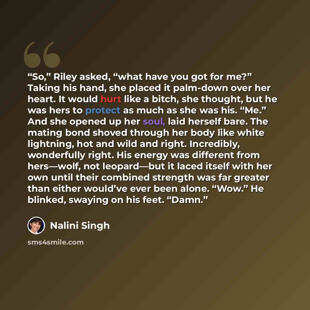 “So,” Riley asked, “what have you got for me?” Taking his hand, she placed it palm-down over her heart. It would hurt like a bitch, she thought, but he was hers to protect as much as she was his. “Me.” And she opened up her soul, laid herself bare. The mating bond shoved through her body like white…” quote by Nalini Singh
