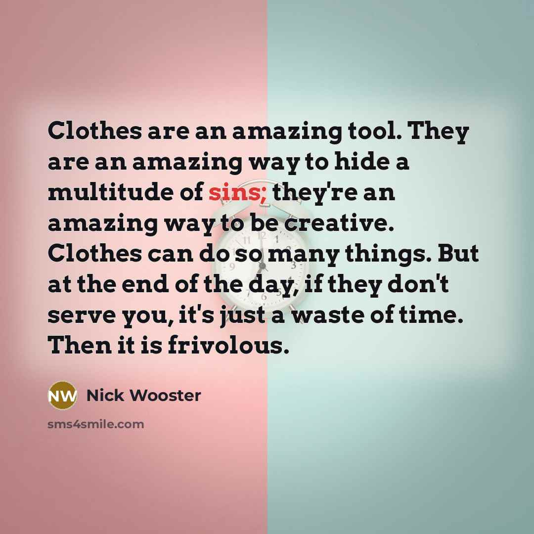 “Clothes are an amazing tool. They are an amazing way to hide a multitude of sins; they're an amazing way to be creative. Clothes can do so many things. But at the end of the day, if they don't serve you, it's just a waste of time. Then it is frivolous.” quote by Nick Wooster