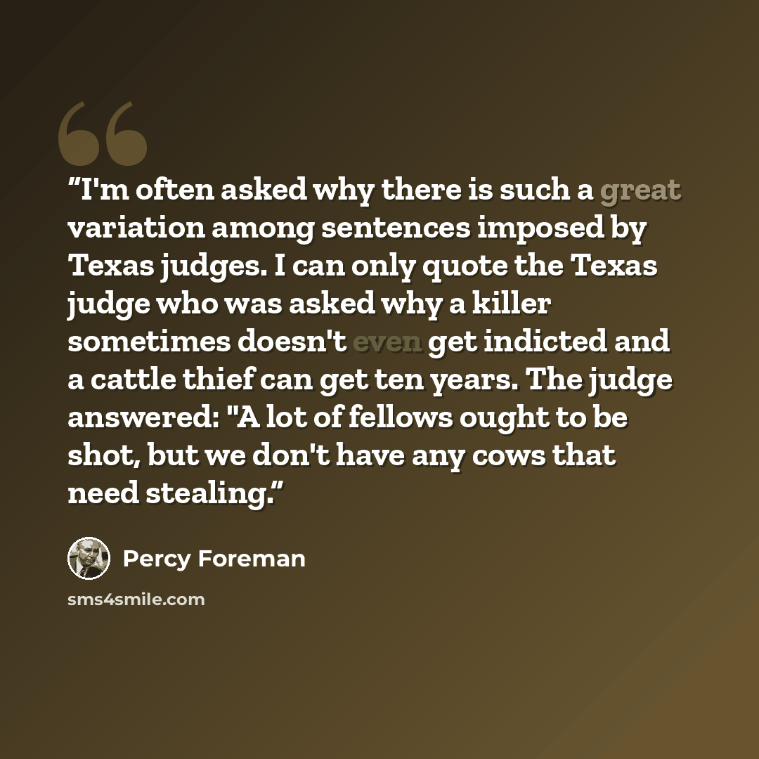 “I'm often asked why there is such a great variation among sentences imposed by Texas judges. I can only quote the Texas judge who was asked why a killer sometimes doesn't even get indicted and a cattle thief can get ten years. The judge answered: "A lot of fellows ought to be shot, but we don't…” quote by Percy Foreman