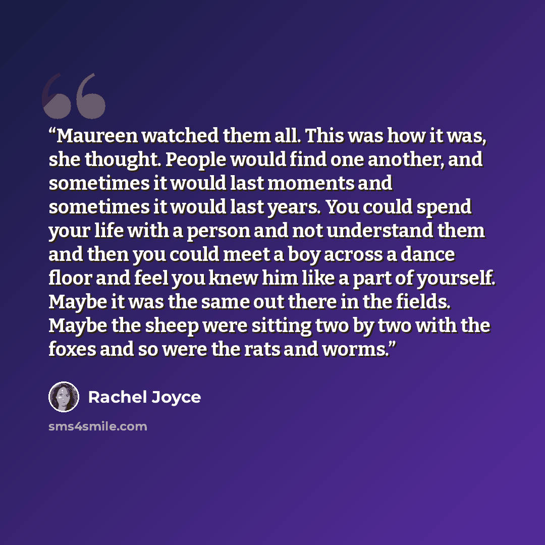 “Maureen watched them all. This was how it was, she thought. People would find one another, and sometimes it would last moments and sometimes it would last years. You could spend your life with a person and not understand them and then you could meet a boy across a dance floor and feel you knew him…” quote by Rachel Joyce