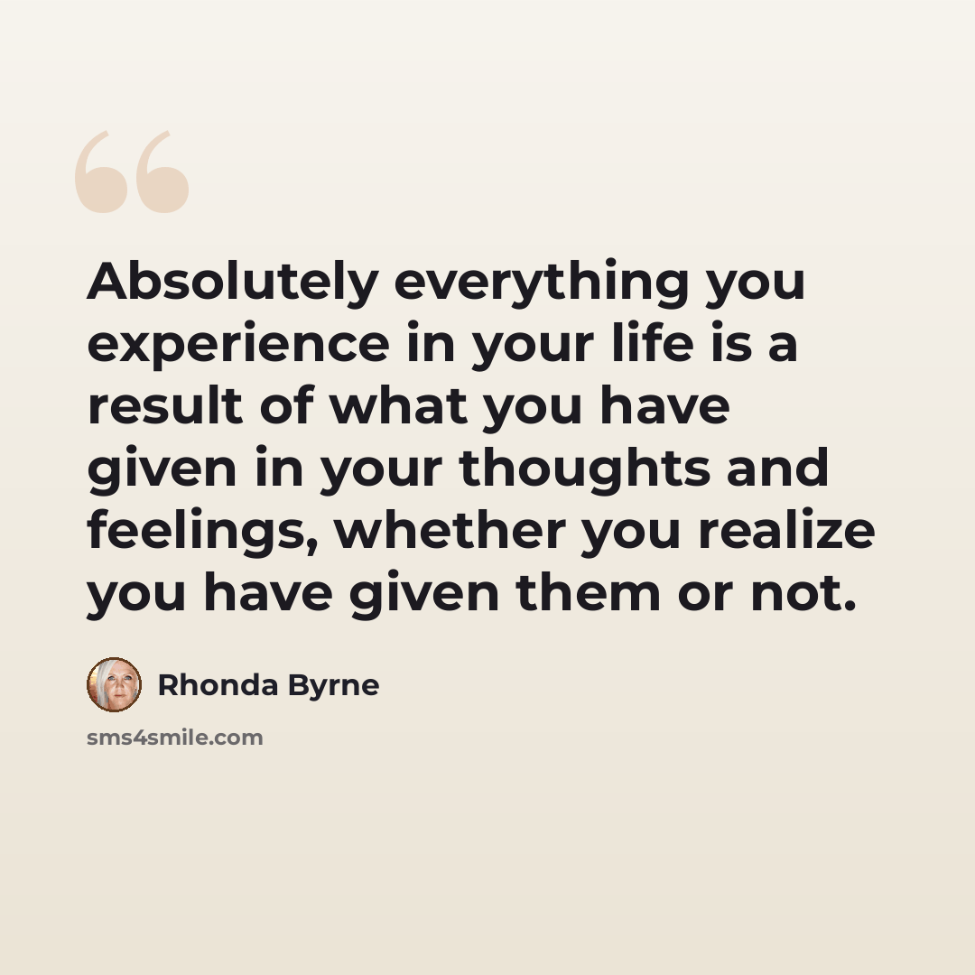 “Absolutely everything you experience in your life is a result of what you have given in your thoughts and feelings, whether you realize you have given them or not.” quote by Rhonda Byrne