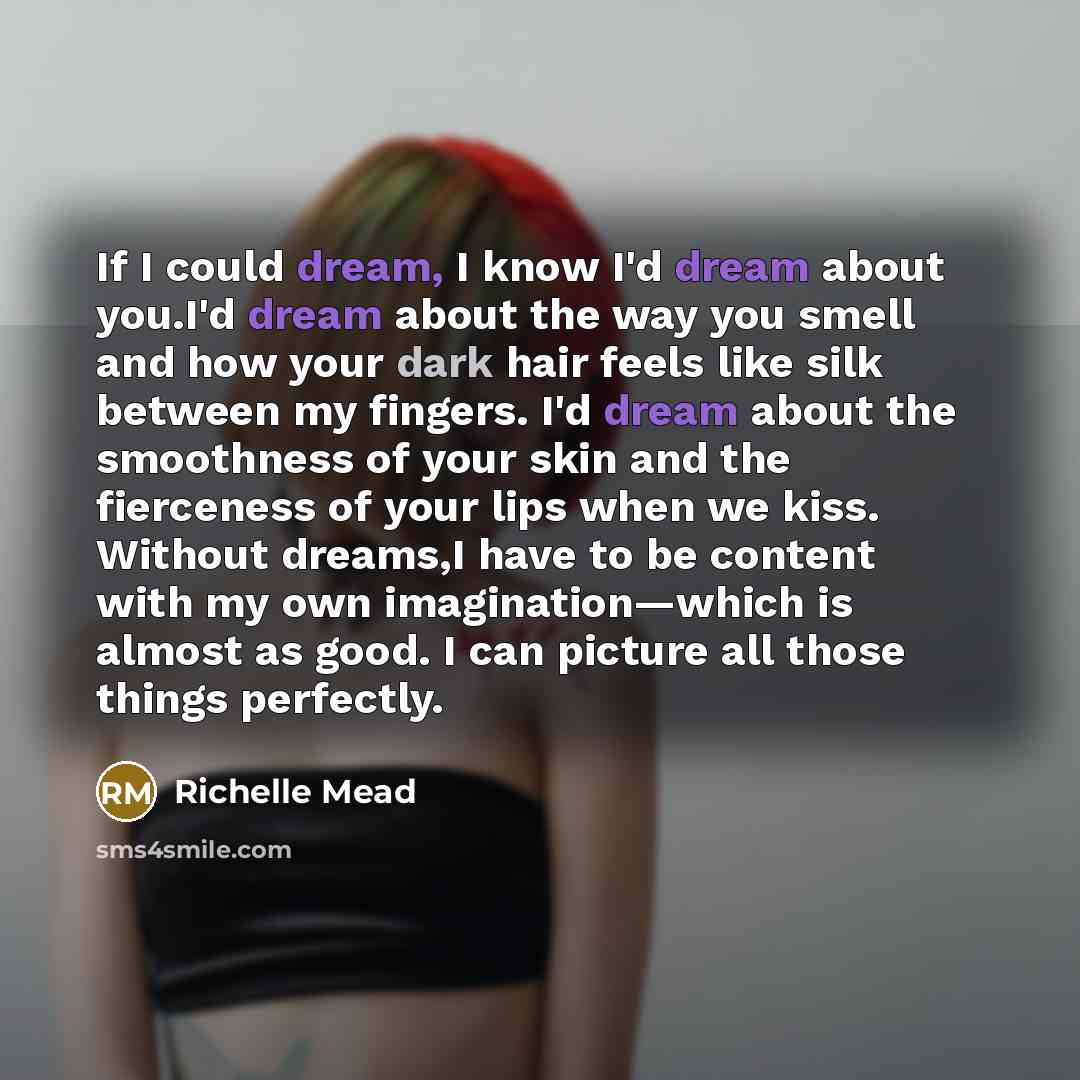 “If I could dream, I know I'd dream about you.I'd dream about the way you smell and how your dark hair feels like silk between my fingers. I'd dream about the smoothness of your skin and the fierceness of your lips when we kiss. Without dreams,I have to be content with my own imagination—which is…” quote by Richelle Mead