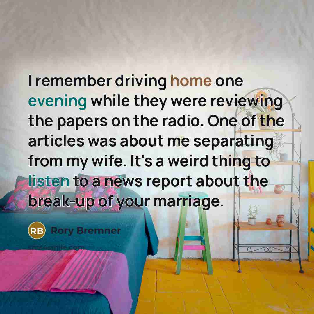 “I remember driving home one evening while they were reviewing the papers on the radio. One of the articles was about me separating from my wife. It's a weird thing to listen to a news report about the break-up of your marriage.” quote by Rory Bremner