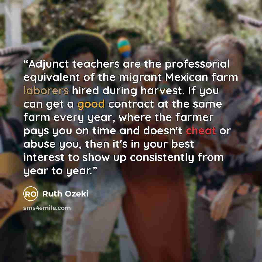 “Adjunct teachers are the professorial equivalent of the migrant Mexican farm laborers hired during harvest. If you can get a good contract at the same farm every year, where the farmer pays you on time and doesn't cheat or abuse you, then it's in your best interest to show up consistently from…” quote by Ruth Ozeki