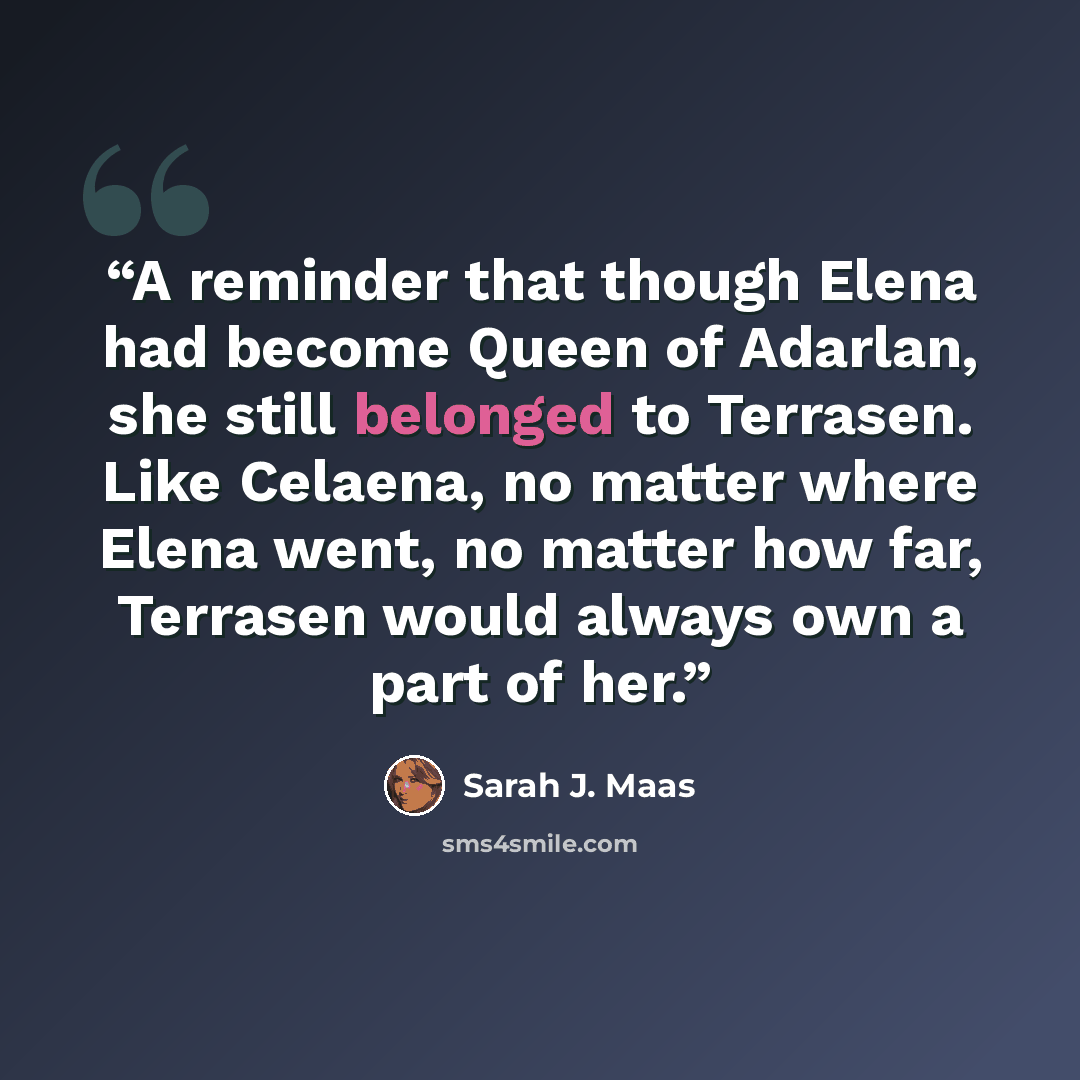 “A reminder that though Elena had become Queen of Adarlan, she still belonged to Terrasen. Like Celaena, no matter where Elena went, no matter how far, Terrasen would always own a part of her.” quote by Sarah J. Maas