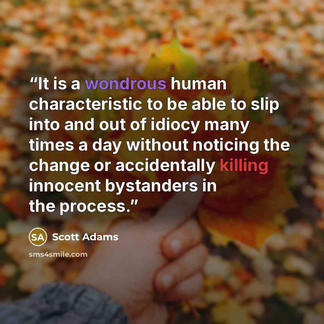 “It is a wondrous human characteristic to be able to slip into and out of idiocy many times a day without noticing the change or accidentally killing innocent bystanders in the process.” quote by Scott Adams